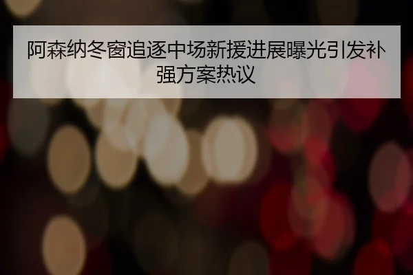 阿森纳冬窗追逐中场新援进展曝光引发补强方案热议