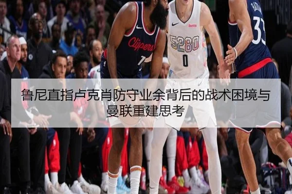 鲁尼直指卢克肖防守业余背后的战术困境与曼联重建思考